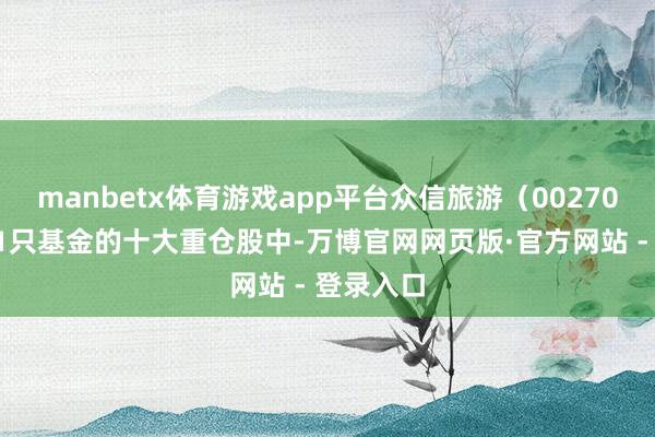 manbetx体育游戏app平台众信旅游（002707）现身1只基金的十大重仓股中-万博官网网页版·官方网站 - 登录入口