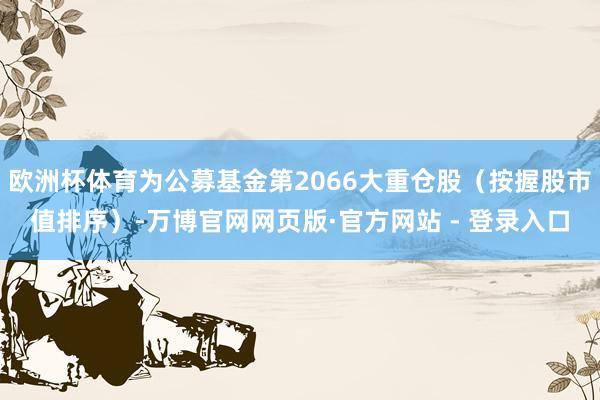 欧洲杯体育为公募基金第2066大重仓股（按握股市值排序）-万博官网网页版·官方网站 - 登录入口