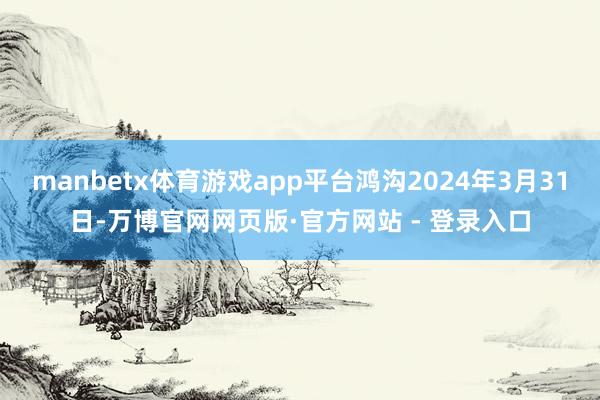 manbetx体育游戏app平台鸿沟2024年3月31日-万博官网网页版·官方网站 - 登录入口