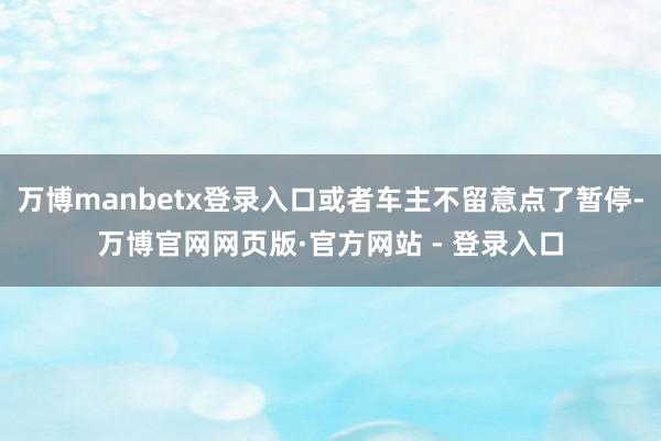 万博manbetx登录入口或者车主不留意点了暂停-万博官网网页版·官方网站 - 登录入口