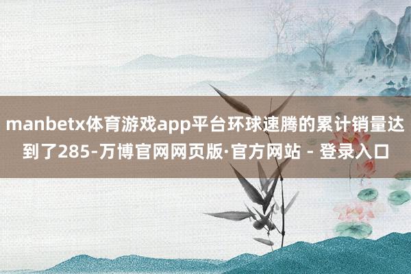 manbetx体育游戏app平台环球速腾的累计销量达到了285-万博官网网页版·官方网站 - 登录入口