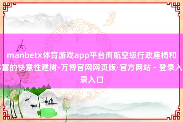 manbetx体育游戏app平台而航空级行政座椅和丰富的快意性建树-万博官网网页版·官方网站 - 登录入口