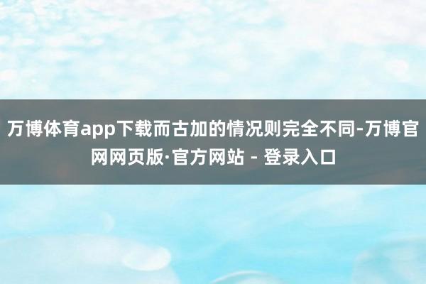 万博体育app下载而古加的情况则完全不同-万博官网网页版·官方网站 - 登录入口