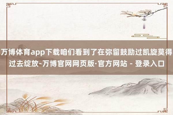 万博体育app下载咱们看到了在弥留鼓励过凯旋莫得过去绽放-万博官网网页版·官方网站 - 登录入口