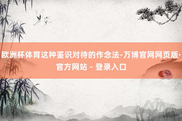 欧洲杯体育这种鉴识对待的作念法-万博官网网页版·官方网站 - 登录入口