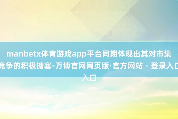 manbetx体育游戏app平台同期体现出其对市集竞争的积极搪塞-万博官网网页版·官方网站 - 登录入口