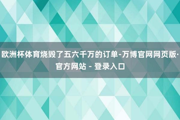 欧洲杯体育烧毁了五六千万的订单-万博官网网页版·官方网站 - 登录入口