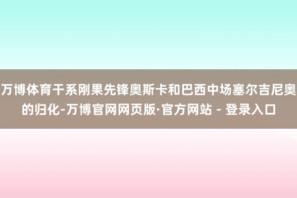 万博体育干系刚果先锋奥斯卡和巴西中场塞尔吉尼奥的归化-万博官网网页版·官方网站 - 登录入口