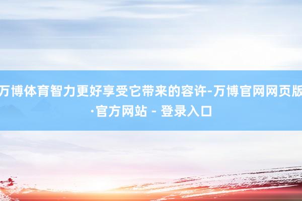 万博体育智力更好享受它带来的容许-万博官网网页版·官方网站 - 登录入口