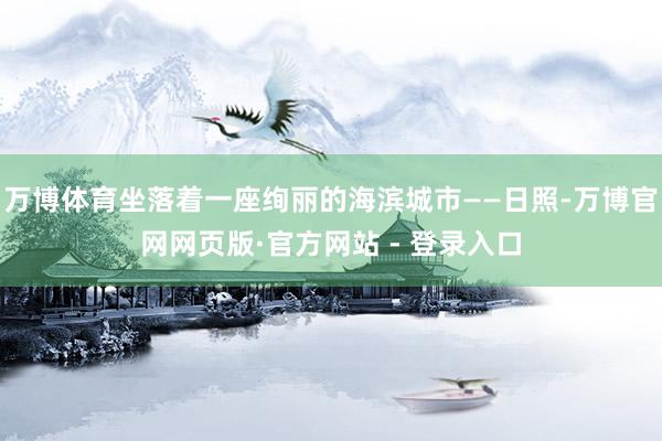 万博体育坐落着一座绚丽的海滨城市——日照-万博官网网页版·官方网站 - 登录入口