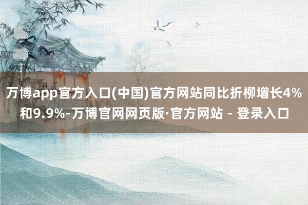 万博app官方入口(中国)官方网站同比折柳增长4%和9.9%-万博官网网页版·官方网站 - 登录入口