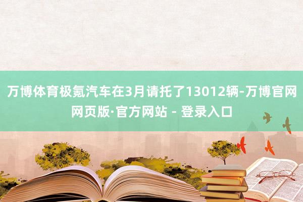 万博体育极氪汽车在3月请托了13012辆-万博官网网页版·官方网站 - 登录入口