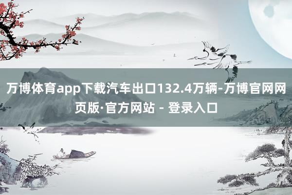 万博体育app下载汽车出口132.4万辆-万博官网网页版·官方网站 - 登录入口