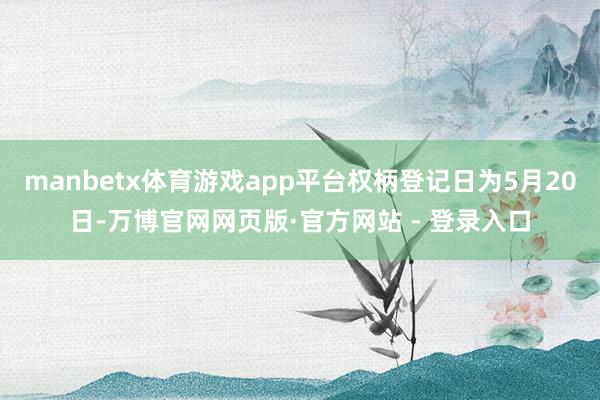 manbetx体育游戏app平台权柄登记日为5月20日-万博官网网页版·官方网站 - 登录入口