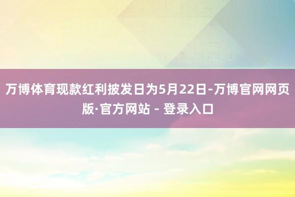 万博体育现款红利披发日为5月22日-万博官网网页版·官方网站 - 登录入口