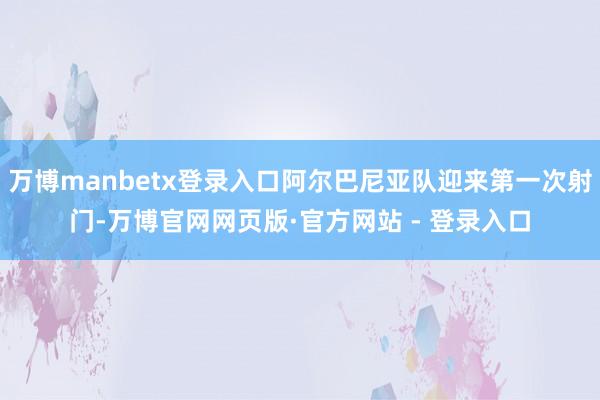 万博manbetx登录入口阿尔巴尼亚队迎来第一次射门-万博官网网页版·官方网站 - 登录入口