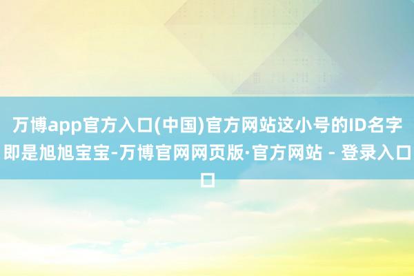 万博app官方入口(中国)官方网站这小号的ID名字即是旭旭宝宝-万博官网网页版·官方网站 - 登录入口