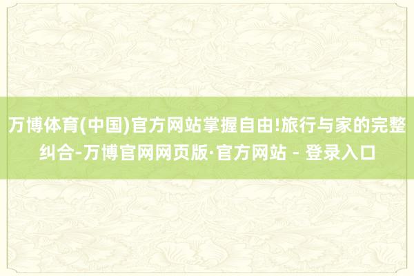 万博体育(中国)官方网站掌握自由!旅行与家的完整纠合-万博官网网页版·官方网站 - 登录入口