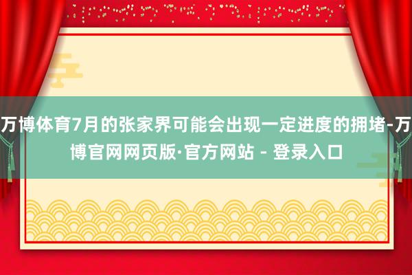 万博体育7月的张家界可能会出现一定进度的拥堵-万博官网网页版·官方网站 - 登录入口