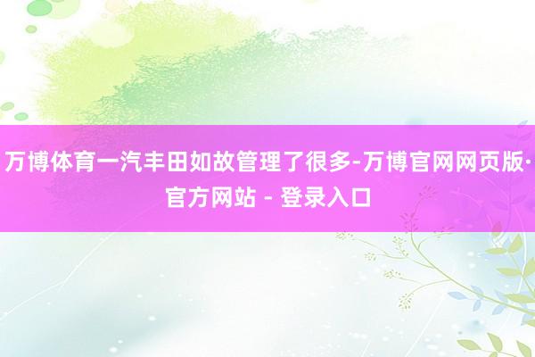 万博体育一汽丰田如故管理了很多-万博官网网页版·官方网站 - 登录入口