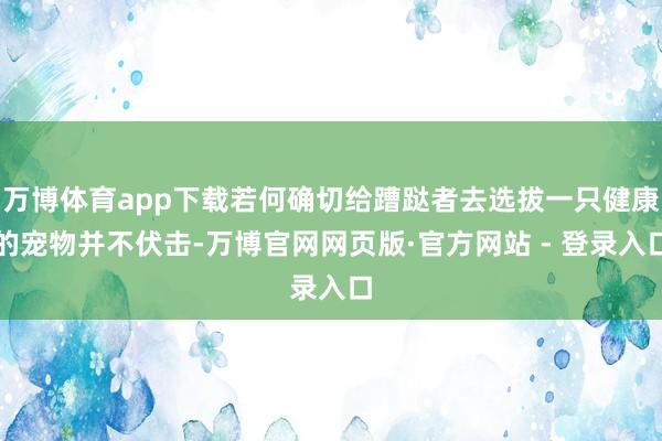 万博体育app下载若何确切给蹧跶者去选拔一只健康的宠物并不伏击-万博官网网页版·官方网站 - 登录入口