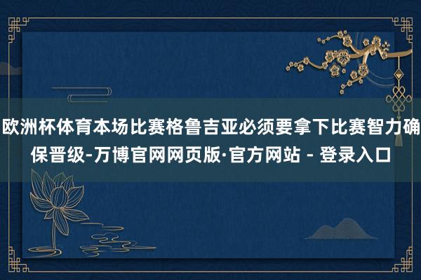 欧洲杯体育本场比赛格鲁吉亚必须要拿下比赛智力确保晋级-万博官网网页版·官方网站 - 登录入口