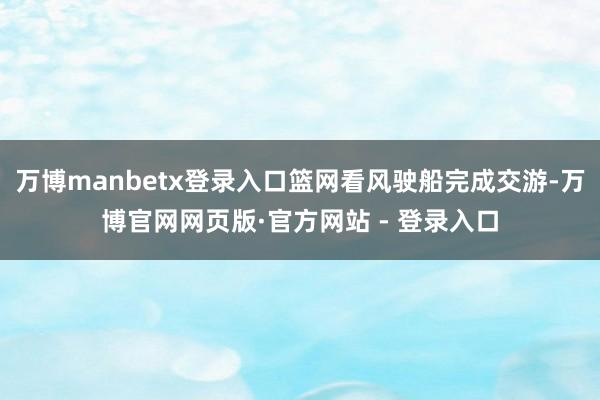 万博manbetx登录入口篮网看风驶船完成交游-万博官网网页版·官方网站 - 登录入口