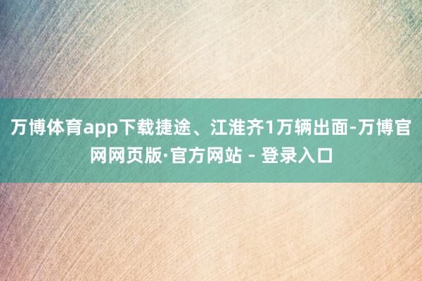 万博体育app下载捷途、江淮齐1万辆出面-万博官网网页版·官方网站 - 登录入口