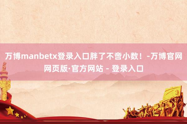 万博manbetx登录入口胖了不啻小数！-万博官网网页版·官方网站 - 登录入口