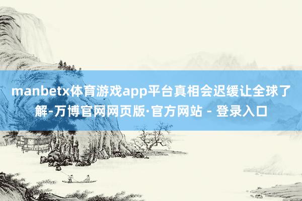 manbetx体育游戏app平台真相会迟缓让全球了解-万博官网网页版·官方网站 - 登录入口