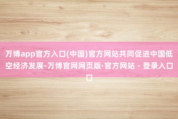 万博app官方入口(中国)官方网站共同促进中国低空经济发展-万博官网网页版·官方网站 - 登录入口