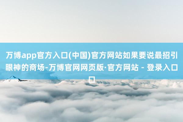 万博app官方入口(中国)官方网站如果要说最招引眼神的商场-万博官网网页版·官方网站 - 登录入口