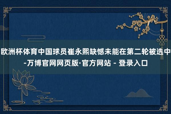 欧洲杯体育中国球员崔永熙缺憾未能在第二轮被选中-万博官网网页版·官方网站 - 登录入口