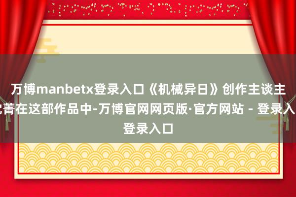 万博manbetx登录入口《机械异日》创作主谈主沈菁在这部作品中-万博官网网页版·官方网站 - 登录入口