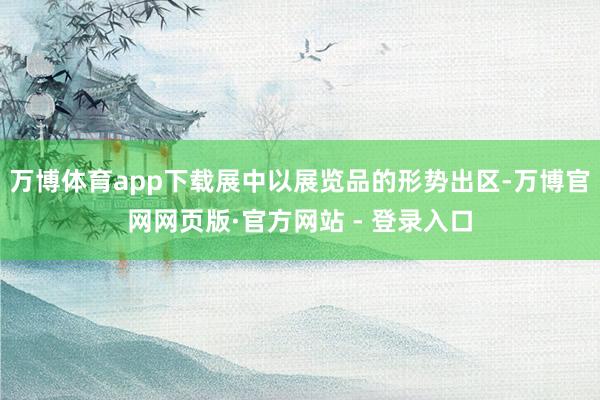 万博体育app下载展中以展览品的形势出区-万博官网网页版·官方网站 - 登录入口