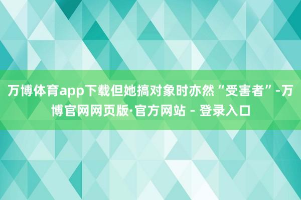 万博体育app下载但她搞对象时亦然“受害者”-万博官网网页版·官方网站 - 登录入口