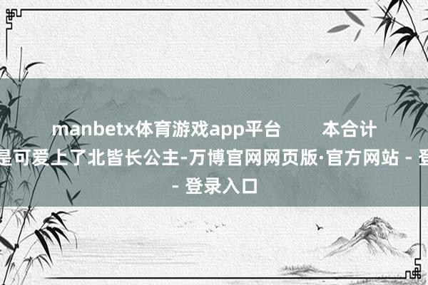 manbetx体育游戏app平台        本合计大皇子是可爱上了北皆长公主-万博官网网页版·官方网站 - 登录入口