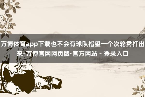 万博体育app下载也不会有球队指望一个次轮秀打出来-万博官网网页版·官方网站 - 登录入口