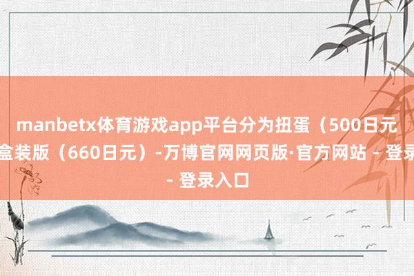 manbetx体育游戏app平台分为扭蛋（500日元）和盒装版（660日元）-万博官网网页版·官方网站 - 登录入口