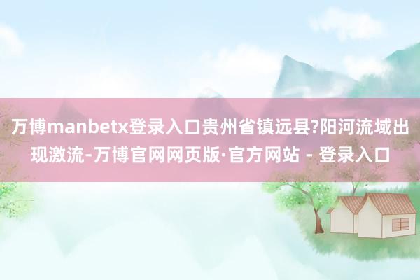 万博manbetx登录入口贵州省镇远县?阳河流域出现激流-万博官网网页版·官方网站 - 登录入口