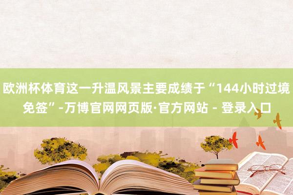 欧洲杯体育这一升温风景主要成绩于“144小时过境免签”-万博官网网页版·官方网站 - 登录入口