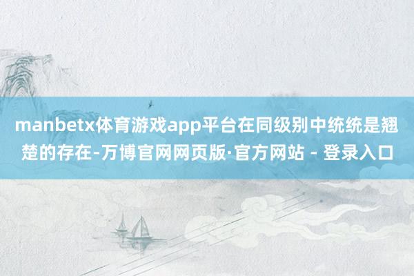 manbetx体育游戏app平台在同级别中统统是翘楚的存在-万博官网网页版·官方网站 - 登录入口