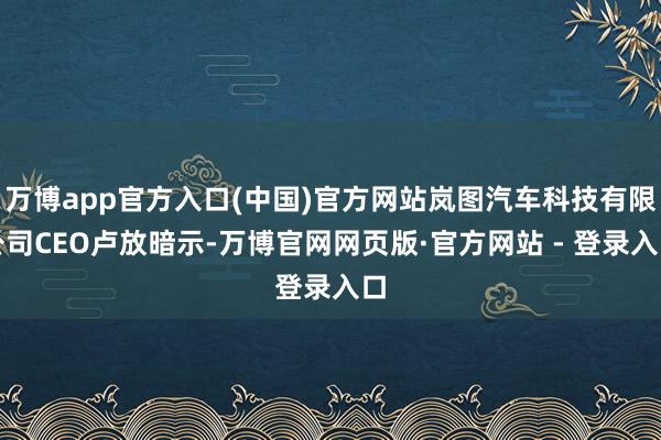 万博app官方入口(中国)官方网站岚图汽车科技有限公司CEO卢放暗示-万博官网网页版·官方网站 - 登录入口