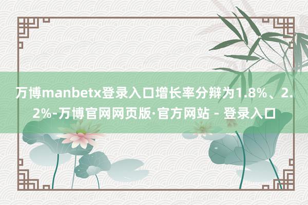 万博manbetx登录入口增长率分辩为1.8%、2.2%-万博官网网页版·官方网站 - 登录入口