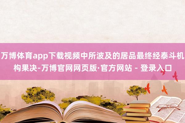 万博体育app下载视频中所波及的居品最终经泰斗机构果决-万博官网网页版·官方网站 - 登录入口