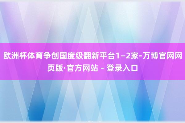 欧洲杯体育争创国度级翻新平台1—2家-万博官网网页版·官方网站 - 登录入口