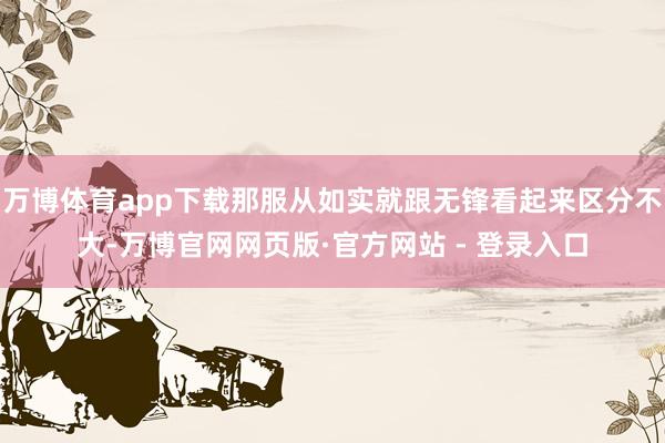 万博体育app下载那服从如实就跟无锋看起来区分不大-万博官网网页版·官方网站 - 登录入口