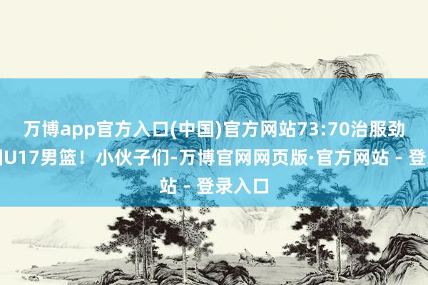 万博app官方入口(中国)官方网站73:70治服劲敌法国U17男篮！小伙子们-万博官网网页版·官方网站 - 登录入口