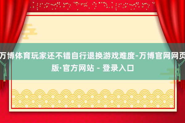 万博体育玩家还不错自行退换游戏难度-万博官网网页版·官方网站 - 登录入口