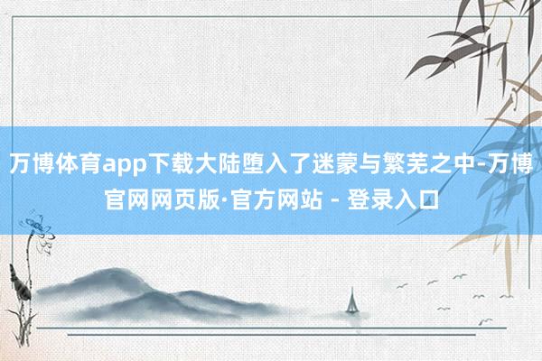 万博体育app下载大陆堕入了迷蒙与繁芜之中-万博官网网页版·官方网站 - 登录入口